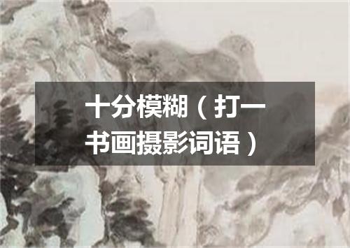 十分模糊（打一书画摄影词语）