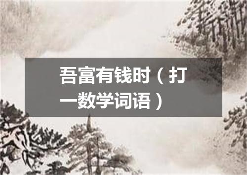 吾富有钱时（打一数学词语）