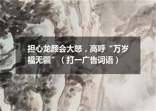 担心龙颜会大怒，高呼“万岁福无疆”（打一广告词语）