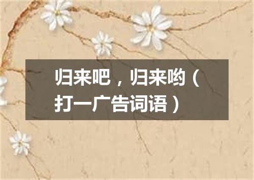 归来吧，归来哟（打一广告词语）