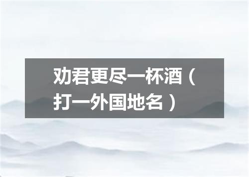 劝君更尽一杯酒（打一外国地名）