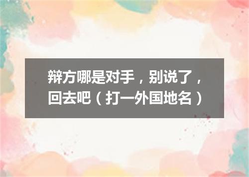 辩方哪是对手，别说了，回去吧（打一外国地名）