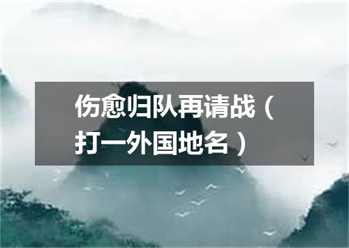 伤愈归队再请战（打一外国地名）
