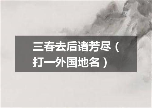 三春去后诸芳尽（打一外国地名）