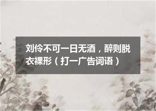 刘伶不可一日无酒，醉则脱衣裸形（打一广告词语）