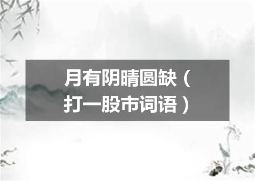 月有阴晴圆缺（打一股市词语）