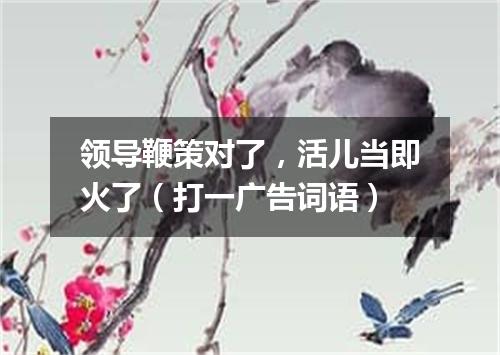 领导鞭策对了，活儿当即火了（打一广告词语）