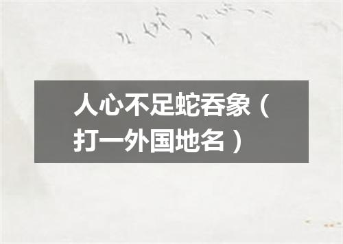 人心不足蛇吞象（打一外国地名）