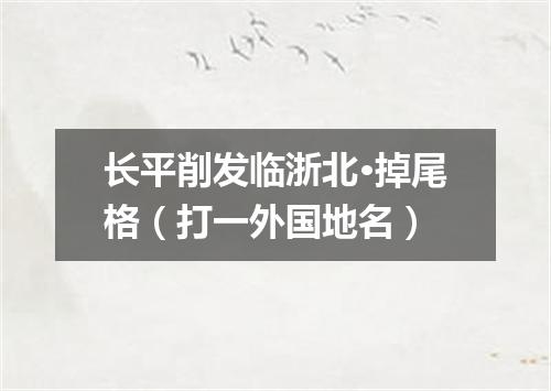 长平削发临浙北·掉尾格（打一外国地名）