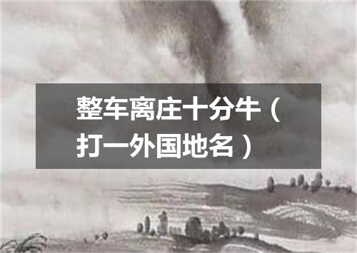 整车离庄十分牛（打一外国地名）