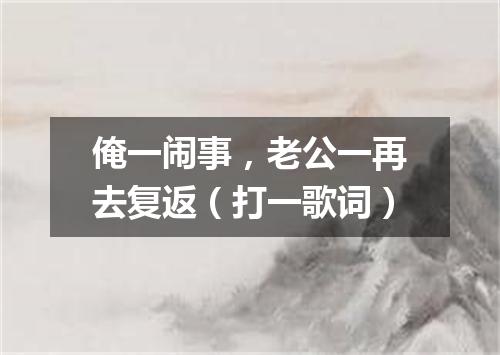 俺一闹事，老公一再去复返（打一歌词）