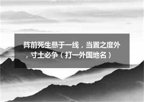 阵前死生悬于一线，当置之度外，寸土必争（打一外国地名）