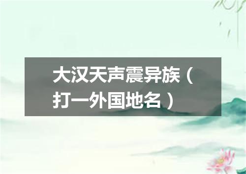 大汉天声震异族（打一外国地名）