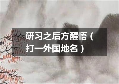 研习之后方醒悟（打一外国地名）