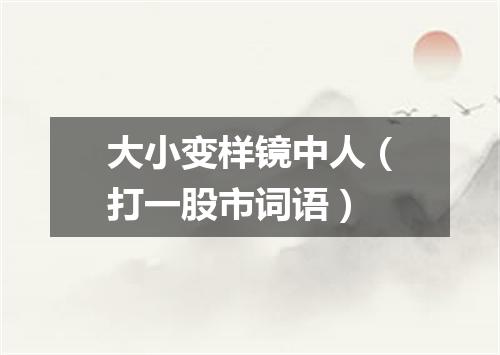 大小变样镜中人（打一股市词语）