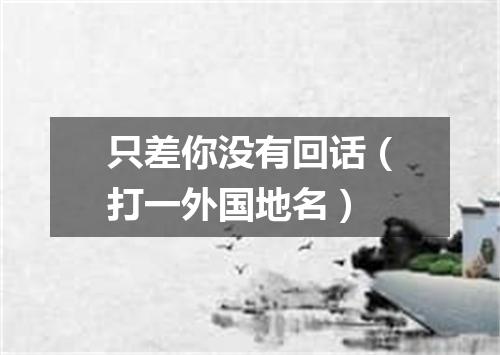 只差你没有回话（打一外国地名）