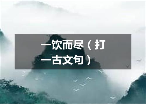 一饮而尽（打一古文句）