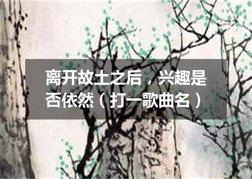 离开故土之后，兴趣是否依然（打一歌曲名）