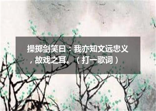 操掷剑笑曰：我亦知文远忠义，故戏之耳。（打一歌词）