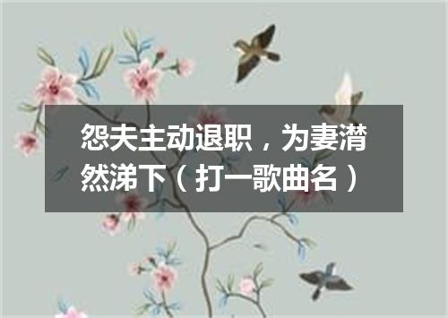 怨夫主动退职，为妻潸然涕下（打一歌曲名）