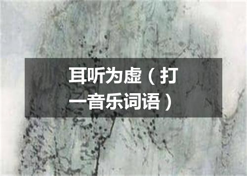 耳听为虚（打一音乐词语）