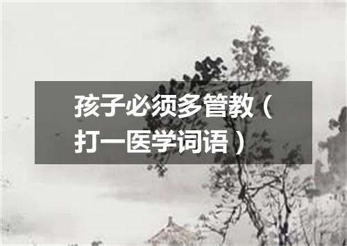 孩子必须多管教（打一医学词语）