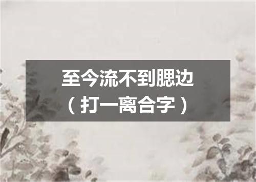 至今流不到腮边（打一离合字）
