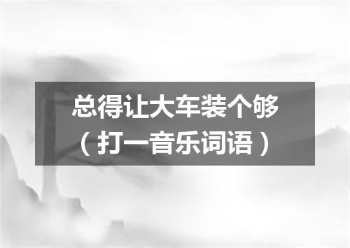 总得让大车装个够（打一音乐词语）