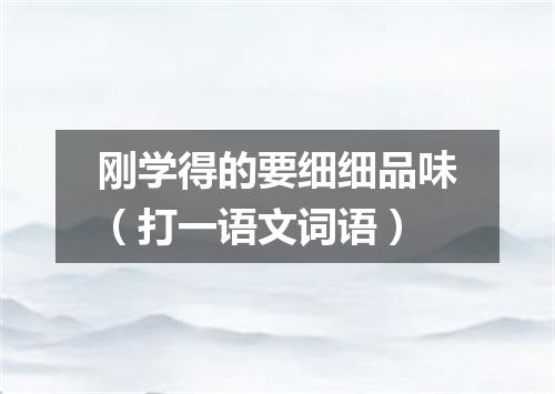 刚学得的要细细品味（打一语文词语）