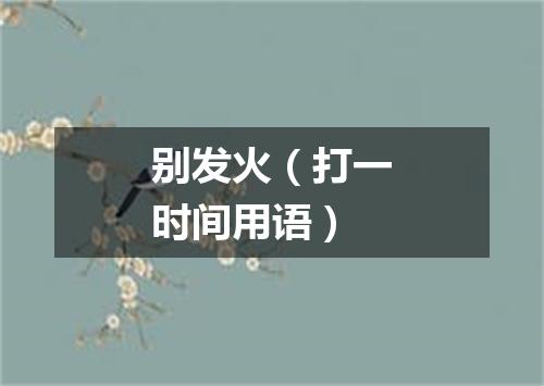 别发火（打一时间用语）