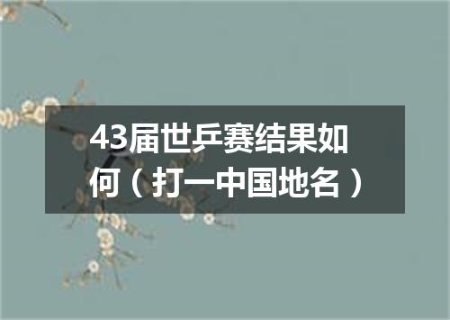 43届世乒赛结果如何（打一中国地名）