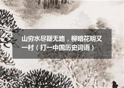 山穷水尽疑无路，柳暗花明又一村（打一中国历史词语）