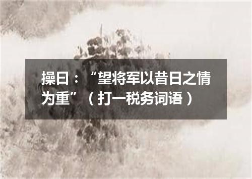 操曰：“望将军以昔日之情为重”（打一税务词语）