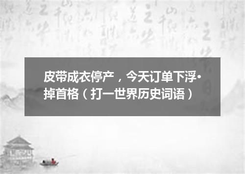 皮带成衣停产，今天订单下浮·掉首格（打一世界历史词语）