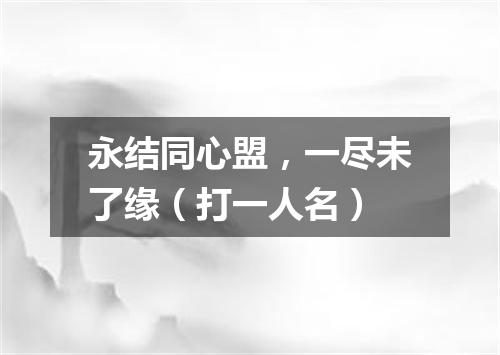 永结同心盟，一尽未了缘（打一人名）