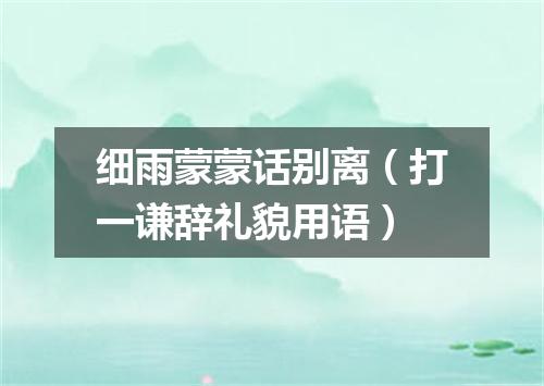 细雨蒙蒙话别离（打一谦辞礼貌用语）