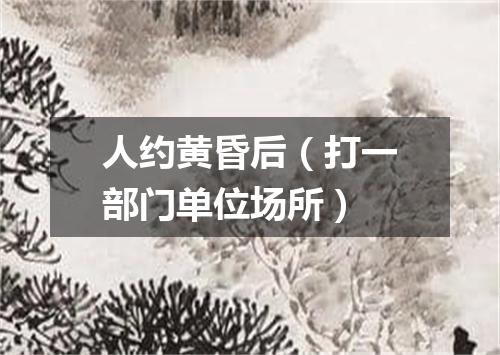 人约黄昏后（打一部门单位场所）