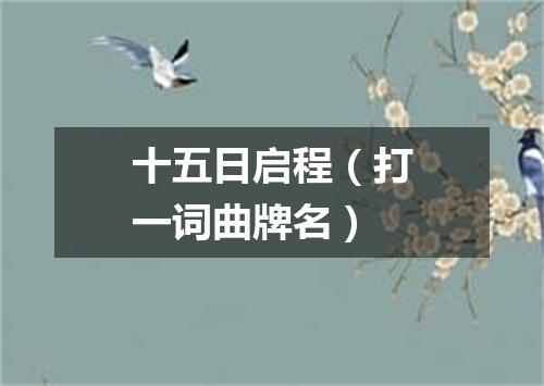 十五日启程（打一词曲牌名）