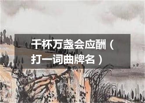 千杯万盏会应酬（打一词曲牌名）