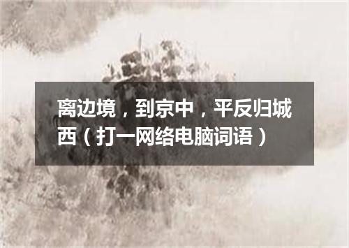 离边境，到京中，平反归城西（打一网络电脑词语）