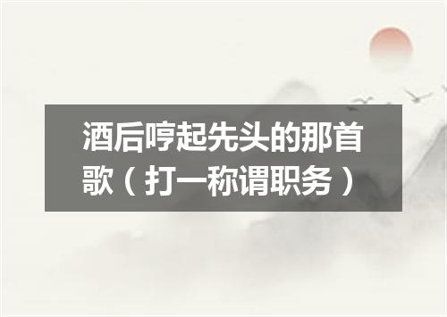 酒后哼起先头的那首歌（打一称谓职务）