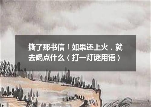 撕了那书信！如果还上火，就去喝点什么（打一灯谜用语）