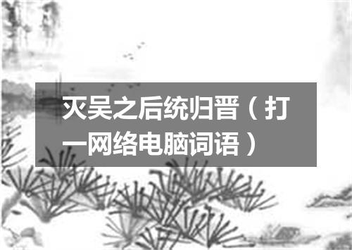 灭吴之后统归晋（打一网络电脑词语）
