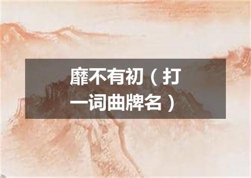 靡不有初（打一词曲牌名）
