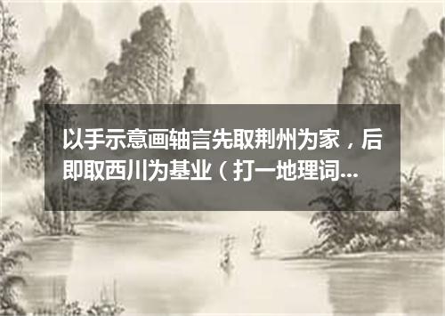 以手示意画轴言先取荆州为家，后即取西川为基业（打一地理词语）