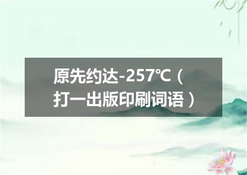 原先约达-257℃（打一出版印刷词语）