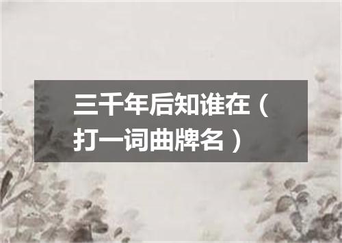 三千年后知谁在（打一词曲牌名）