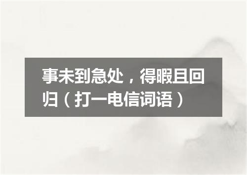 事未到急处，得暇且回归（打一电信词语）