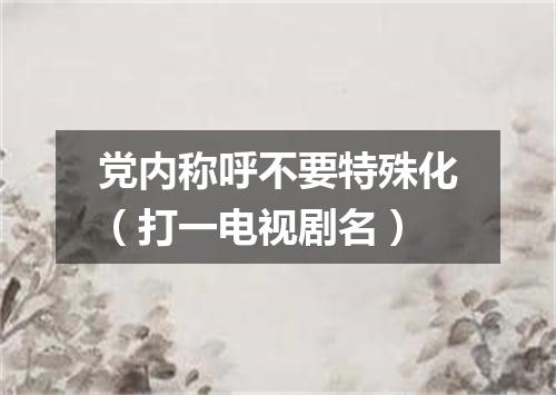 党内称呼不要特殊化（打一电视剧名）