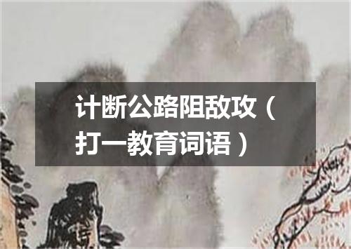 计断公路阻敌攻（打一教育词语）